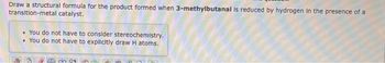 Draw a structural formula for the product formed when 3-methylbutanal is reduced by hydrogen in the presence of a
transition-metal catalyst.
• You do not have to consider stereochemistry.
• You do not have to explicitly draw H atoms.