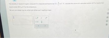 The solubility in hexane of organic compound O is measured and found to be 11.1 at 5. "C. Calculate the volume of a saturated solution of O in hexane that
L
would contain 26.0 g of O at this temperature.
Be sure your answer has the correct unit symboi and 3 significant digits.
0
D.B
H d
DO
G