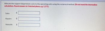 Allocate the support department costs to the operating units using the reciprocal method. (Do not round the Intermediate
calculations. Round answers to 0 decimal places, e.g. 5,275.)
Sales
$
LA
Repairs $
Rebuilds $