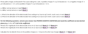 Three point charges are located in free space along the x-axis. A positive charge of +2 µC is located at x = 0, a negative charge of -3
HC is located at x = 3 m, and a positive charge of +4 µC is located at x = 6 m.
a. Will q1 and q2 attract or repel? Blank 1
b. Will q1 and q3 attract or repel? Blank 2
c. What is the direction of the electrostatic force acting on q1 due to q2? (north, south, east, or west) Blank 3
d. What is the direction of the electrostatic force acting on q1 due to q3? (north, south, east or west) Blank 4
For the following questions, convert your answer into PROPER SCIENTIFIC NOTATION and round the coefficient to two decimal
places.(e.g. 5.43 x 10²: 5.43 is the coefficient)
What is the magnitude of the electrostatic force on q1 due to q2? Blank 5 x10^Blank 6 N
What is the magnitude of the electrostatic force on q1 due to q3? Blank 7x10^Blank 8 N
Calculate the net electric force on the positive charge at x = 0 due to the other two charges: Blank 9 x 10^Blank 10 N