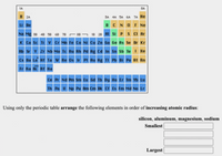 1A
8A
H 2A
3A 4A 5A 6A 7A He
BC NO F Ne
Li Be
- 88 ¬ 18 28 Ai si Ps CI Ar
K Ca sc Ti v Cr Mn Fe Co Ni Cu Zn Ga Ge As Se Br Kr
Rb Sr Y Zr Nb Mo To Ru Rh Pd Ag ca In Sn Sb Te I Xe
Na Mg 38 4B 5B 6B 78
Cs Ba La Hf Ta w Re Os Ir Pt Au Hg TI Pb Bi Po At Rn
Fr Ra Ac Rf Ha
Ce Pr Nd Pm Sm Eu Gd Tb Dy Ho Er Tm Yb Lu
Th Pa u Np Pu Am Cm Bk Cr Es Fm Md No Lr
Using only the periodic table arrange the following elements in order of increasing atomic radius:
silicon, aluminum, magnesium, sodium
Smallest
Largest
