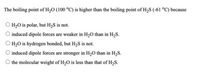 The boiling point of H,O (100 °C) is higher than the boiling point of H,S (-61 °C) because
H,O is polar, but H,S is not.
induced dipole forces are weaker in H,O than in H2S.
H2O is hydrogen bonded, but H,S is not.
induced dipole forces are stronger in H,0 than in H,S.
the molecular weight of H2O is less than that of H,S.
