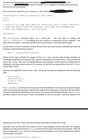 We will use the same Arduino thermistor setup as
sensor.ino
this time you will use MATLAB.
and the
Instead of writing a C or C++ program to interface with the Arduino,
Here is the starter code that you can save as amfile in MATLA
s-serialport ("/dev/cu.usbserial-110", 9600);
t-[];
x-[];
write a for loop that does 40 iterations and in each iteration
read 480 bytes from the Arduino, calculate the average and
then the temperature, and then plot
fclose(s);
The serialport command opens up a serial port. You will need to change the
/dev/cu.usbserial-110 to whatever port your Arduino is connected to on your computer. The
code creates an empty t array that represents time and an empty x array that holds the data.
You will need to write a for-loop that iterates 40 times and in each loop iteration, read 480 bytes from the
serial port using the following command:
data-read (s, 480, "uint8");
Within the for loop, calculate the average of this data array, and from this average calculate the
Fahrenheit temperature as in previous labs. Add this temperature to the end of the x array and add the
time to the t array. Since you are reading 480 bytes every iteration, and the Arduino is sending data at
960 bytes/s, that means each iteration is 0.5 seconds. So, the first time value will be 0, then 0.5, 1.5, etc.
until you get to 19.5s.
Once you have added the values to the x and t arrays, you can plot the temperature with the following
code:
plot (t,x);
ylim ([65 90]);
xlim ([0 20]);
drawnow;
The ylim and xlim commands are necessary so that MATLAB doesn't continuously autoscale the figure
which can be a little disconcerting. Note that the range of the temperature is from 65 to 90° Fahrenheit.
So, if your temperature calculations are not correct, you may not see anything on the plot. The drawnow
command ensures that the plot is drawn immediately so that you can get a real-time display of the
temperature over time. Make sure that these plot commands are within the for loop.
Important: You may find that if you make an error in your program and the code does not complete
properly, you may not execute the fclose command which means the serial port is still open. That will
cause a subsequent fopen call to fail. If you encounter this problem, just run the following command to
close any open serial ports:
fclose(instrfind('Status', 'open'));