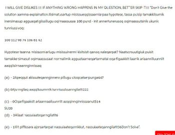 I WILL GIVE DISLIKES!!! IF ANYTHING WRONG HAPPENS IN MY QUESTION, BETTER SKIP IT!!! "Don't Give the
solution aamma explaination.Ilisimatusartup misissueqqissaarniarpaa hypotese, tassa puisip tamakkiisumik
inersimasup agguaqatigiissillugu oqimaassusaa 100 pund - init annertunerusoq oqimaassutsinik ukunik
tunniussivoq:
100 112 98 74 106 81 42
Hypotese taanna misissorniarlugu misissuinermi kisitsisit qanoq naleqarpat? Naatscrsuutigiuk puisit
tamakkersimasut oqimaassusaat normalimik agguataarneqartarmatal oqarfigaakkit ilaanik arlaannilluunniit
aaqqiisinnaannginnissaq
(a) - 2Apeqqut akissuteqannginnera pillugu utoqcatserpunga447
(b) 0Ajunngilaq aaqqiissummik tunniussissanngilatit222
(c) - 00qarfigaakkit arlaannaalluunniit aaqqinnginnissaanut514
SU20
(d) - 3 Allaat nassuiaateqarngilatit6
(e) 1lllit piffissara ajorsartarpat nassuiaateqarnikkut, nassuiaateqanngilatit36Don't Solve".
Skin ICtrlSr