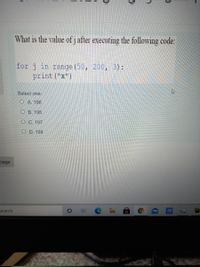 What is the value of j after executing the following code:
for j in range (50, 200, 3 ) :
print ("x")
Select one:
O A. 196
O B 195
O C. 197
O D. 198
page
PC
search
17
