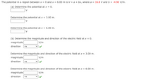 The potential in a region between x = 0 and x = 6.00 m is V = a + bx, where a = 16.8 V and b = -4.90 V/m.
(a) Determine the potential at x = 0.
Determine the potential at x = 3.00 m.
Determine the potential at x = 6.00 m.
(b) Determine the magnitude and direction of the electric field at x = o.
magnitude
V/m
direction
| +x
Determine the magnitude and direction of the electric field at x = 3.00 m.
magnitude
V/m
direction
| +x
Determine the magnitude and direction of the electric field at x = 6.00 m.
magnitude
V/m
direction +x
