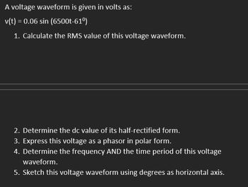 A voltage waveform is given in volts as:
v(t) = 0.06 sin (6500t-61⁰)
1. Calculate the RMS value of this voltage waveform.
2. Determine the dc value of its half-rectified form.
3. Express this voltage as a phasor in polar form.
4. Determine the frequency AND the time period of this voltage
waveform.
5. Sketch this voltage waveform using degrees as horizontal axis.