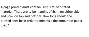 A page printed must contain 60sq. cm. of printed
material. There are to be margins of 5cm. on either side
and 3cm. on top and bottom. How long should the
printed lines be in order to minimize the amount of paper
used?