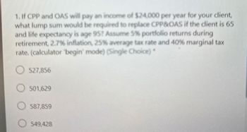 1. If CPP and OAS will pay an income of $24,000 per year for your client,
what lump sum would be required to replace CPP&OAS if the client is 65
and life expectancy is age 95? Assume 5% portfolio returns during
retirement, 2.7% inflation, 25% average tax rate and 40% marginal tax
rate. (calculator "begin' mode) (Single Choice)*
527,856
501,629
587,859
549,428