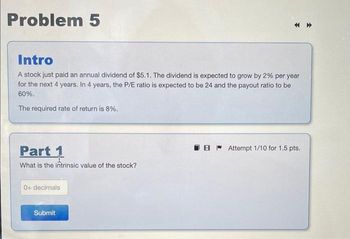 Problem 5
Intro
A stock just paid an annual dividend of $5.1. The dividend is expected to grow by 2% per year
for the next 4 years. In 4 years, the P/E ratio is expected to be 24 and the payout ratio to be
60%.
The required rate of return is 8%.
Part 1
What is the intrinsic value of the stock?
0+ decimals
Submit
BAttempt 1/10 for 1.5 pts.