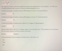 Z =
The registrar at Eastern University studied the grade point average (GPA's) of its students. The GPA's are
normally distributed with a mean of 2.8 and a standard deviation of 0.4.
(a) What percentage of students a have a GPA between 2.2 and 3.7? (2 decimal places)
Answer=
(b) What percentage of students a have a GPA between 2.8 and 3.7? (2 decimal places)
Answer=
(c) What percentage of students have a GPA of 3.7 or higher? (2 decimal places)
Answer=
(d) Any student with a GPA of 3.7 or higher makes it on to the Dean's list. If 305 students are on the Dean's
list, how many students are there at Eastern University?
Answer=
Students
(e) Approximately what percentage of students have a GPA below 1.0?
05%
010%
00%
