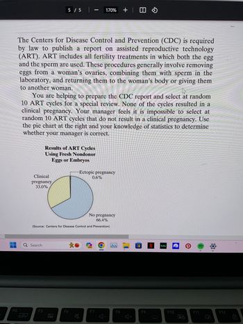 F4
The Centers for Disease Control and Prevention (CDC) is required
by law to publish a report on assisted reproductive technology
(ART). ART includes all fertility treatments in which both the egg
and the sperm are used. These procedures generally involve removing
eggs from a woman's ovaries, combining them with sperm in the
laboratory, and returning them to the woman's body or giving them
to another woman.
5 / 5 | -
You are helping to prepare the CDC report and select at random
10 ART cycles for a special review. None of the cycles resulted in a
clinical pregnancy. Your manager feels it is impossible to select at
random 10 ART cycles that do not result in a clinical pregnancy. Use
the pie chart at the right and your knowledge of statistics to determine
whether your manager is correct.
Clinical
pregnancy
33.0%
Q Search
Results of ART Cycles
Using Fresh Nondonor
Eggs or Embryos
F5
No pregnancy
66.4%
(Source: Centers for Disease Control and Prevention)
F6
170% + | B
*
Ectopic pregnancy
0.6%
PRE
F7
F8
F9
hulu
F10
28
F11
1
F12