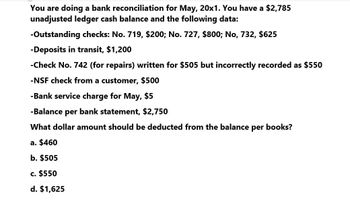 You are doing a bank reconciliation for May, 20x1. You have a $2,785
unadjusted ledger cash balance and the following data:
-Outstanding checks: No. 719, $200; No. 727, $800; No, 732, $625
-Deposits in transit, $1,200
-Check No. 742 (for repairs) written for $505 but incorrectly recorded as $550
-NSF check from a customer, $500
-Bank service charge for May, $5
-Balance per bank statement, $2,750
What dollar amount should be deducted from the balance per books?
a. $460
b. $505
c. $550
d. $1,625