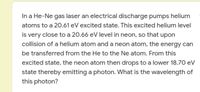 In a He-Ne gas laser an electrical discharge pumps helium
atoms to a 20.61 eV excited state. This excited helium level
is very close to a 20.66 eV level in neon, so that upon
collision of a helium atom and a neon atom, the energy can
be transferred from the He to the Ne atom. From this
excited state, the neon atom then drops to a lower 18.70 eV
state thereby emitting a photon. What is the wavelength of
this photon?
