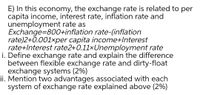 E) In this economy, the exchange rate is related to per
capita income, interest rate, inflation rate and
unemployment rate as
Exchange=800+inflation rate-(inflation
rate)2+0.001×per capita income+Interest
rate+Interest rate2+0.11xUnemployment rate
i. Define exchange rate and explain the difference
between flexible exchange rate and dirty-float
exchange systems (2%)
ii. Mention two advantages associated with each
system of exchange rate explained above (2%)
