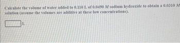 Calculate the volume of water added to 0.110 L of 0.0490 M sodium hydroxide to obtain a 0.0310 M
solution (assume the volumes are additive at these low concentrations).