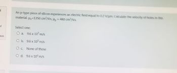 of
con
An p-type piece of silicon experiences an electric field equal to 0.2 V/um. Calculate the velocity of holes in this
material. =1350 cm/s, H₂=480 cm/s
Select one:
O a
9.6x107 m/s
O b.
9.6 x 10³ m/s
Oc.
None of these
O d. 9.6x10³ m/s