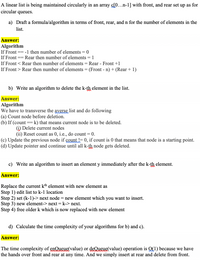 A linear list is being maintained circularly in an array c[0...n-1] with front, and rear set up as for
circular queues.
a) Draft a formula/algorithm in terms of front, rear, and n for the number of elements in the
list.
Answer:
Algorithm
If Front =
-1 then number of elements = 0
If Front == Rear then number of elements = 1
If Front < Rear then number of elements = Rear - Front +1
If Front > Rear then number of elements = (Front - n) + (Rear + 1)
b) Write an algorithm to delete the k-th element in the list.
Answer:
Algorithm
We have to transverse the ayerse, list and do following
(a) Count node before deletion.
(b) If (count == k) that means current node is to be deleted.
(i) Delete current nodes
(ii) Reset count as 0, i.e., do count = 0.
(c) Update the previous node if count = 0, if count is 0 that means that node is a starting point.
(d) Update pointer and continue until all k-th node gets deleted.
c) Write an algorithm to insert an element y immediately after the k-th element.
Answer:
Replace the current kh element with new element as
Step 1) edit list to k-1 location
Step 2) set (k-1)-> next node = new element which you want to insert.
Step 3) new element-> next = k-> next.
Step 4) free older k which is now replaced with new element
d) Calculate the time complexity of your algorithms for b) and c).
Answer:
The time complexity of enQueue(value) or deQueue(value) operation is Q(1) because we have
the hands over front and rear at any time. And we simply insert at rear and delete from front.
