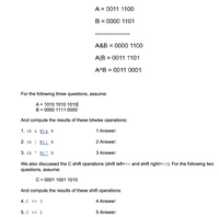 A = 0011 1100
B = 0000 1101
%3D
A&B = 0000 1100
%3D
A|B
= 0011 1101
A^B = 0011 0001
%3D
For the following three questions, assume:
A = 1010 1010 1010
B = 0000 1111 0000
And compute the results of these bitwise operations:
1. (A & B) & B
1 Answer:
2. (A | Bluh B
2 Answer:
3. (А ^
Bln B
3 Answer:
We also discussed the C shift operations (shift left=<< and shift right=>>). For the following two
questions, assume:
C = 0001 1001 1010
And compute the results of these shift operations:
4. C >> 3
4 Answer:
5. с << 2
5 Answer:
