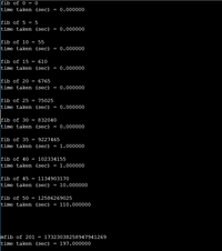 fib of 0 = 0
time taken (sec)
0.000000
fib of 5 = 5
time taken (sec) = 0.000000
fib of 10 = 55
time taken (sec) = 0.000000
fib of 15
610
time taken (sec)
= 0.000000
fib of 20
6765
time taken (sec) = 0.000000
fib of 25
75025
time taken (sec) = 0.000000
fib of 30
time taken (sec)
832040
0.000000
fib of 35
9227465
time taken (sec)
1.000000
fib of 40
102334155
time taken (sec) = 1.000000
fib of 45 = 1134903170
time taken (sec) = 10.000000
fib of 50
12586269025
time taken (sec) =
110.000000
mfib of 201 = 17323038258947941269
time taken (sec) = 197.000000
