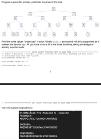 ### Tree Traversal Assignment

**Objective**: Program a preorder, inorder, and postorder traversal of the tree shown below.

#### Tree Diagram
```
                A
              / | \
            B   E   C
           /|  /|\  |\
          H D  I J K L M N O
         / | \  |  /|\   |  |  / | \
        P Q R  S T U V  W  X Y Z
```

Each node in the tree is labeled with an uppercase character from A to Z.

**Instructions**:
1. Implement the functions for preorder, inorder, and postorder tree traversal.
2. The tree structure is predefined in the `walk.c` file, and you need to modify this file to fill in the three traversal functions.

**Code Snippet**:

```c
// ====================== BEGIN INSERT FUNCTION DEFS TO WALK TREE ======================
// Define 3 functions - preorder, inorder, postorder to walk the tree, printing out data (char)
// associated with each node visited:
void preorder (node* np) {}

void inorder (node* np) {}

void postorder (node* np) {}
// ======================== END INSERT FUNCTIONS HERE TO WALK TREE =======================
```

**Sample Output**:
Below is an example of what the output should look like when the functions are implemented correctly. This example was run on a MacBook Pro in a terminal.

```
bth@MacBook-Pro Module3 % ./walkhw
PREORDER:
ABDHPQIRSEJTUKVWCFLMXYGNZO

INORDER:
PHQDRISETJUKVWCFLMXMYCNZGO

POSTORDER:
PQHRISDTUJVVKEBLXYMFZNOGCA
```

**Traversals Explained**:

- **Preorder Traversal**: Visit the root node first, then recursively visit the left subtree, followed by the right subtree.
- **Inorder Traversal**: Recursively visit the left subtree first, then visit the root node, and finally recursively visit the right subtree.
- **Postorder Traversal**: Recursively visit the left subtree, then the right subtree, and finally visit the root node.

Complete the `preorder`, `inorder`, and `postorder` functions in `walk.c` to replicate the sample output shown above.