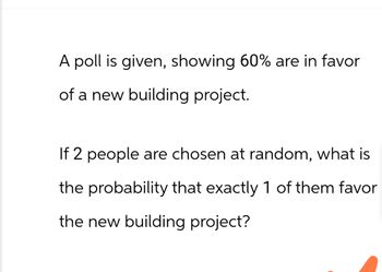 A poll is given, showing 60% are in favor
of a new building project.
If 2 people are chosen at random, what is
the probability that exactly 1 of them favor
the new building project?