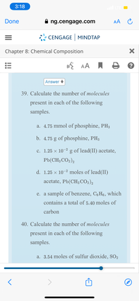 3:18
ll LTE O
Done
A ng.cengage.com
AA C
CENGAGE MINDTAP
Chapter 8: Chemical Composition
a AA I
Answer
39. Calculate the number of molecules
present in each of the following
samples.
a. 4.75 mmol of phosphine, PH3
b. 4.75 g of phosphine, PH3
C. 1.25 × 10-2
g of lead(II) acetate,
Pb(CH; CO2)2
d. 1.25 × 10-2 moles of lead(II)
acetate, Pb(CH3 CO2)2
e. a sample of benzene, C6H6, which
contains a total of 5.40 moles of
carbon
40. Calculate the number of molecules
present in each of the following
samples.
a. 3.54 moles of sulfur dioxide, SO2
>
000
