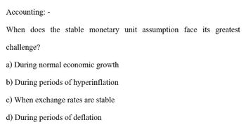 Accounting: -
When does the stable monetary unit assumption face its greatest
challenge?
a) During normal economic growth
b) During periods of hyperinflation
c) When exchange rates are stable
d) During periods of deflation