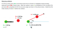 Glancing collision
A 5.00 kg curling stone (A) is launched across the ice (friction is negligible) toward another
stationary stone (B) of equal mass. After the collision, stone A is propelled at 4.50 m/s [E60.0°S]
and stone B is propelled at 6.00 m/s at some angle as shown in the picture below. Determine the
initial velocity of stone A before the collision.
VB' = 6.00 m/s
mB = 5.00 kg
VB = 0 m/s
60.0°
ma = 5.00 kg
VA'
= 4.50 m/s [E 60.0°S]
VA = ?
