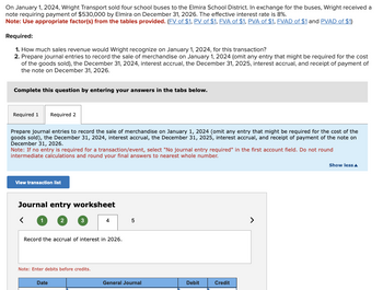 On January 1, 2024, Wright Transport sold four school buses to the Elmira School District. In exchange for the buses, Wright received a
note requiring payment of $530,000 by Elmira on December 31, 2026. The effective interest rate is 8%.
Note: Use appropriate factor(s) from the tables provided. (FV of $1, PV of $1, FVA of $1, PVA of $1, FVAD of $1 and PVAD of $1)
Required:
1. How much sales revenue would Wright recognize on January 1, 2024, for this transaction?
2. Prepare journal entries to record the sale of merchandise on January 1, 2024 (omit any entry that might be required for the cost
of the goods sold), the December 31, 2024, interest accrual, the December 31, 2025, interest accrual, and receipt of payment of
the note on December 31, 2026.
Complete this question by entering your answers in the tabs below.
Required 1
Required 2
Prepare journal entries to record the sale of merchandise on January 1, 2024 (omit any entry that might be required for the cost of the
goods sold), the December 31, 2024, interest accrual, the December 31, 2025, interest accrual, and receipt of payment of the note on
December 31, 2026.
Note: If no entry is required for a transaction/event, select "No journal entry required" in the first account field. Do not round
intermediate calculations and round your final answers to nearest whole number.
View transaction list
Journal entry worksheet
>
<
1 2 3
4
5
Record the accrual of interest in 2026.
Note: Enter debits before credits.
Date
General Journal
Debit
Credit
Show less▲