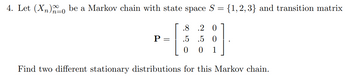 4. Let (X₂)o be a Markov chain with state space S = {1,2,3} and transition matrix
.8 .2 O
.5 .5 0
0 0 1
Find two different stationary distributions for this Markov chain.
P =