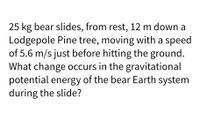 25 kg bear slides, from rest, 12 m down a
Lodgepole Pine tree, moving with a speed
of 5.6 m/s just before hitting the ground.
What change occurs in the gravitational
potential energy of the bear Earth system
during the slide?
