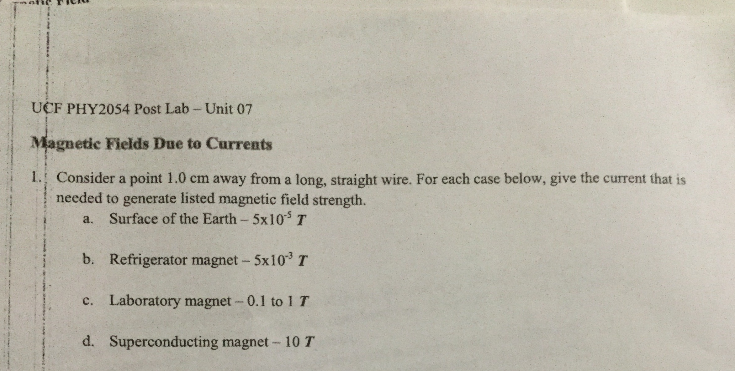 UCF PHY2054 Post Lab - Unit 07
Magnetic Fields Due to Currents
1. Consider a point 1.0 cm away from a long, straight wire. For each case below, give the current that is
needed to generate listed magnetic field strength.
a.
Surface of the Earth- 5X10T
b. Refrigerator magnet- 5x10 T
c. Laboratory magnet- 0.1 to 1 T
d. Superconducting magnet- 10 T
