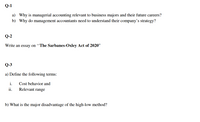 Q-1
a) Why is managerial accounting relevant to business majors and their future careers?
b) Why do management accountants need to understand their company's strategy?
Q-2
Write an essay on “The Sarbanes-Oxley Act of 2020"
Q-3
a) Define the following terms:
i.
Cost behavior and
ii.
Relevant range
b) What is the major disadvantage of the high-low method?
