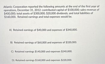 Atlantic Corporation reported the following amounts at the end of the first year of
operations, December 31, 2012: contributed capital of $100,000; sales revenue of
$400,000; total assets of $300,000; $20,000 dividends; and total liabilities of
$160,000. Retained earnings and total expenses would be.
A) Retained earnings of $40,000 and expenses of $340,000.
B) Retained earnings of $60,000 and expenses of $320,000.
C) Retained earnings $140,000 and expenses $240,000.
D) Retained earnings $160,000 and expenses $220,000.