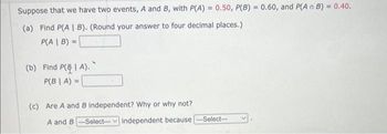 Suppose that we have two events, A and B, with P(A) = 0.50, P(B) = 0.60, and P(An B) = 0.40.
(a) Find P(A | B). (Round your answer to four decimal places.)
P(A | B) =
(b) Find P(| A).
P(B | A) =
(c) Are A and B independent? Why or why not?
A and B-Select--- independent because
-Select--