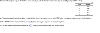 Sales of Volkswagen's popular Beetle have grown steadily at auto dealerships in Nevada during the past 5 years (see table below).
Year
1
2
3
4
5
Sales
460
495
518
575
575
a) Forecasted sales for year 6 using the trend projection (linear regression) method are 617.6 sales (round your response to one decimal place).
b) The MAD for a linear regression forecast is 8.32 sales (round your response to one decimal place).
c) The MSE for the linear regression forecast is sales (round your response to one decimal place).