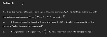 Problem 4T
Let G be the number of hours of police patrolling in a community. Consider three individuals with
G
G²2
the following preferences: UA ; UB = 2 — G¹/4; Uc = G
=
2
a. If the government is choosing G from the range 0 ≤ G ≤ 2, what is the majority voting
outcome? What theorem has been used?
G²
b. If C's preference changes to Uc
=
G, how does your answer to part (a) change?
2