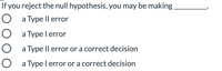 If you reject the null hypothesis, you may be making
O a Type Il error
O a Type l error
O a Type Il error or a correct decision
O a Type l error or a correct decision
