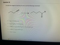 **Question 18**

**Objective:** Determine the reagents necessary to carry out the following organic conversion.

**Diagram:**

- **Left Structure:** A straight chain alkene with a triple bond (alkyne) positioned along the chain.
  
- **Right Structure:** A straight chain aldehyde with a carbon-oxygen double bond (carbonyl group) at the end of the chain.

**Options:**

1. **Option 1:** 
   - Step 1: O₃
   - Step 2: Zn/acetic acid

2. **Option 2:** 
   - Step 1: H₂O/H₂SO₄
   - Step 2: PCC/CH₂Cl₂

3. **Option 3:** 
   - Step 1: 9-BBN
   - Step 2: H₂O₂/NaOH/H₂O
   - Step 3: CrO₃/H₂SO₄/H₂O

4. **Option 4:** 
   - Step 1: 9-BBN
   - Step 2: H₂O₂/NaOH/H₂O

5. **Option 5:** 
   - Step 1: PCC/CH₂Cl₂

**Graph Explanation:** 

The reaction involves converting a carbon-carbon triple bond (alkyne) into a carbon-oxygen double bond (aldehyde). This type of reaction often involves oxidation and hydration steps, which are reflected in the potential reagent choices.