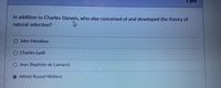 I pts
In addition to Charles Darwin, who else conceived of and developed the theory of
natural selection?
John Henslow
Charles Lyell
Jean Baptiste de Lamarck
Alfred Russel Wallace
