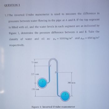 QUESTION 1
1.1 The inverted U-tube manometer is used to measure the difference in
pressure between water flowing in the pipe at A and B. If the top segment
is filled with oil, and the water levels in each segment are as indicated by
Figure 1, determine the pressure difference between A and B. Take the
density of water and oil as: pw 1000 kg/m³ and Poi = 850 kg/m³
respectively.
75 mm
225 mm
150 mm
300 mm
Figure 1: Inverted U-tube manometer