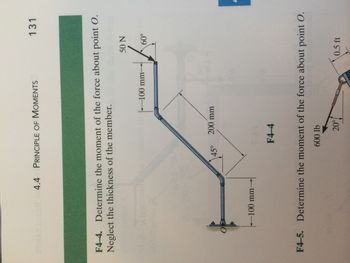 4.4 PRINCIPLE OF MOMENTS
F4-4. Determine the moment of the force about point O.
Neglect the thickness of the member.
-100 mm-
45°
200 mm
F4-4
-100 mm-
20%
131
50 N
60°
F4-5. Determine the moment of the force about point O.
600 lb
0.5 ft
|-