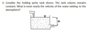 3. Consider the holding sprite tank shown. The tank volume remains
constant. What is most nearly the velocity of the water existing to the
atmosphere?
4m