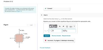 Problem 9.12
Consider the state of stress on an element at the same
point oriented 65.0° counterclockwise with respect to
the element shown in (Figure 1).
Figure
100 MPa
< 1 of 1 >
75 MPa
T
150 MPa
▼
✓ Correct
Part C
Determine the shear stress Ta'y on the tilted element.
Express your answer to three significant figures and include the appropriate units.
0
- 29
μA
Provide Feedback
MPa
Submit Previous Answers Request Answer
1] ?
X Incorrect; Try Again; 5 attempts remaining