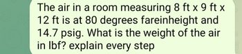 The air in a room measuring 8 ft x 9 ft x
12 ft is at 80 degrees fareinheight and
14.7 psig. What is the weight of the air
in lbf? explain every step