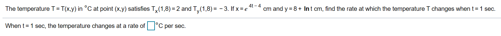 4t-4
cm and y 8+ Int cm, find the rate at which the temperature T changes when t
The temperature T= T(x.y) in °C at point (x.y) satisfies T,x(1,8) 2 and Ty(1,8)= -3. If x e'
1 sec.
C per sec.
When t 1 sec, the temperature changes at a rate of
