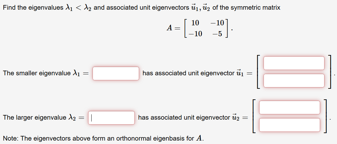 Find the eigenvalues A1 < A2 and associated unit eigenvectors u1, uz of the symmetric matrix
10
-10
-10
-5
The smaller eigenvalue A1 =
has associated unit eigenvector u1
The larger eigenvalue A2
has associated unit eigenvector u2
Note: The eigenvectors above form an orthonormal eigenbasis for A.
