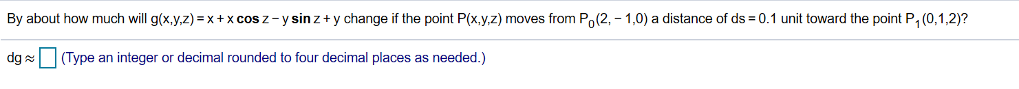 By about how much will g(x,y,z) = x + x cos z -y sin z y change if the point P(x,y,z) moves from Po(2,-1,0) a distance of ds 0.1 unit toward the point P1 (0,1,2)?
(Type an integer or decimal rounded to four decimal places as needed.)
dg
