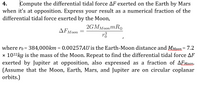 4.
Compute the differential tidal force AF exerted on the Earth by Mars
when it's at opposition. Express your result as a numerical fraction of the
differential tidal force exerted by the Moon,
2GMMoonm RO
where ro = 384,000km = 0.00257AU is the Earth-Moon distance and MMoon = 7.2
x 1022kg is the mass of the Moon. Repeat to find the differential tidal force AF
exerted by Jupiter at opposition, also expressed as a fraction of AEMaen.
(Assume that the Moon, Earth, Mars, and Jupiter are on circular coplanar
orbits.)
